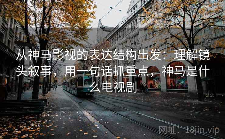 从神马影视的表达结构出发：理解镜头叙事，用一句话抓重点，神马是什么电视剧